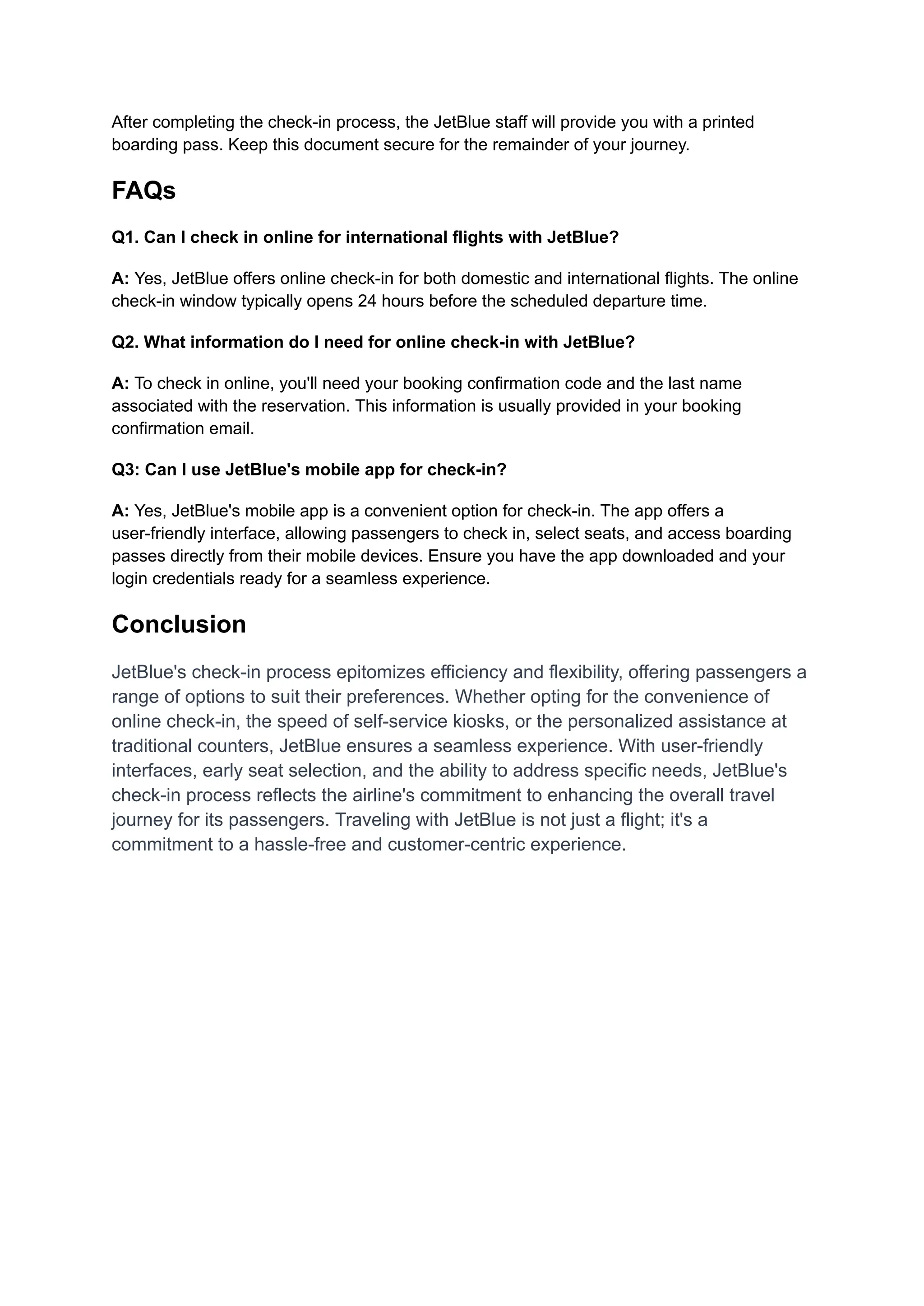After completing the check-in process, the JetBlue staff will provide you with a printed
boarding pass. Keep this document secure for the remainder of your journey.
FAQs
Q1. Can I check in online for international flights with JetBlue?
A: Yes, JetBlue offers online check-in for both domestic and international flights. The online
check-in window typically opens 24 hours before the scheduled departure time.
Q2. What information do I need for online check-in with JetBlue?
A: To check in online, you'll need your booking confirmation code and the last name
associated with the reservation. This information is usually provided in your booking
confirmation email.
Q3: Can I use JetBlue's mobile app for check-in?
A: Yes, JetBlue's mobile app is a convenient option for check-in. The app offers a
user-friendly interface, allowing passengers to check in, select seats, and access boarding
passes directly from their mobile devices. Ensure you have the app downloaded and your
login credentials ready for a seamless experience.
Conclusion
JetBlue's check-in process epitomizes efficiency and flexibility, offering passengers a
range of options to suit their preferences. Whether opting for the convenience of
online check-in, the speed of self-service kiosks, or the personalized assistance at
traditional counters, JetBlue ensures a seamless experience. With user-friendly
interfaces, early seat selection, and the ability to address specific needs, JetBlue's
check-in process reflects the airline's commitment to enhancing the overall travel
journey for its passengers. Traveling with JetBlue is not just a flight; it's a
commitment to a hassle-free and customer-centric experience.
 