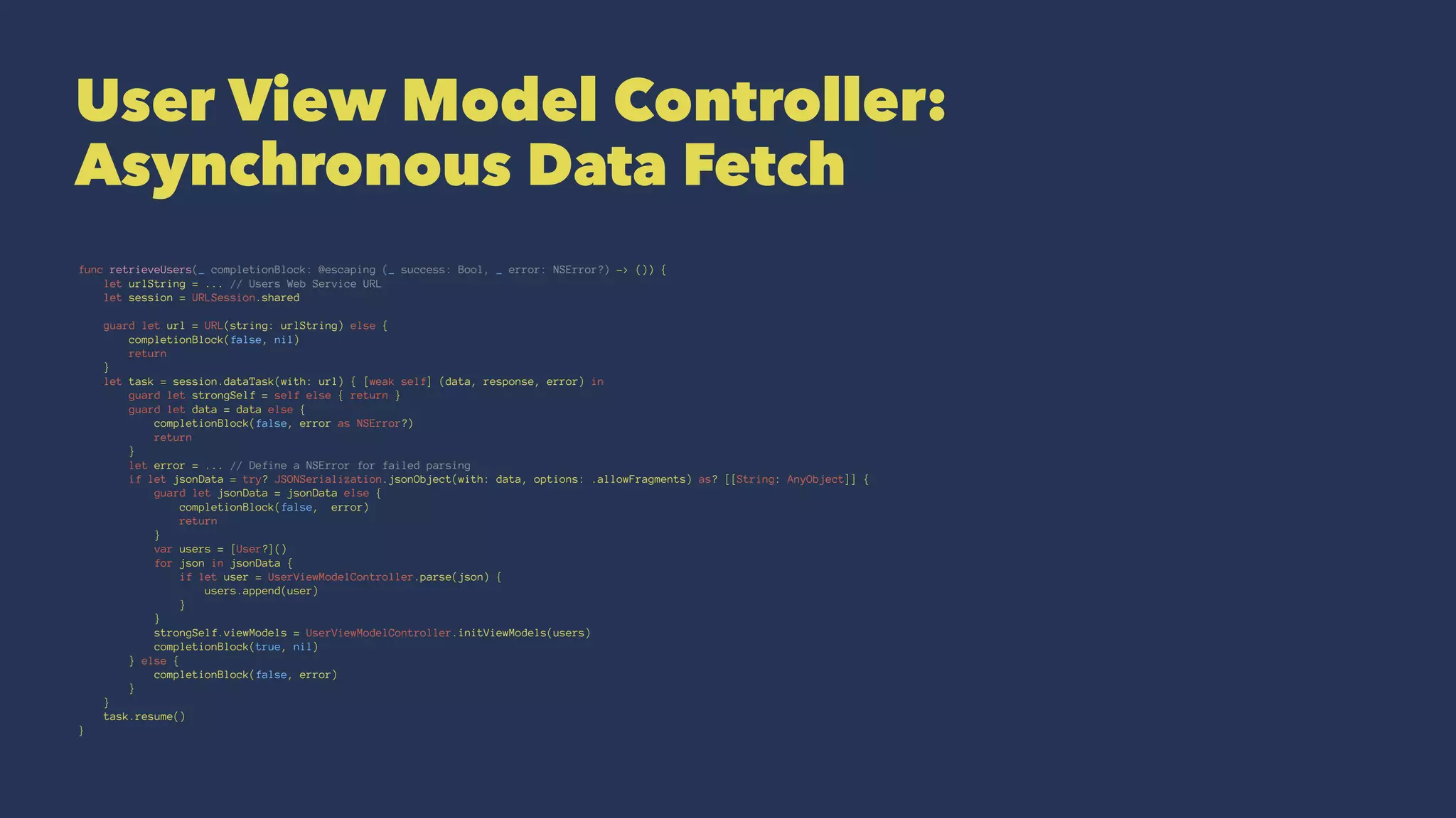 User View Model Controller:
Asynchronous Data Fetch
func retrieveUsers(_ completionBlock: @escaping (_ success: Bool, _ error: NSError?) -> ()) {
let urlString = ... // Users Web Service URL
let session = URLSession.shared
guard let url = URL(string: urlString) else {
completionBlock(false, nil)
return
}
let task = session.dataTask(with: url) { [weak self] (data, response, error) in
guard let strongSelf = self else { return }
guard let data = data else {
completionBlock(false, error as NSError?)
return
}
let error = ... // Define a NSError for failed parsing
if let jsonData = try? JSONSerialization.jsonObject(with: data, options: .allowFragments) as? [[String: AnyObject]] {
guard let jsonData = jsonData else {
completionBlock(false, error)
return
}
var users = [User?]()
for json in jsonData {
if let user = UserViewModelController.parse(json) {
users.append(user)
}
}
strongSelf.viewModels = UserViewModelController.initViewModels(users)
completionBlock(true, nil)
} else {
completionBlock(false, error)
}
}
task.resume()
}
 