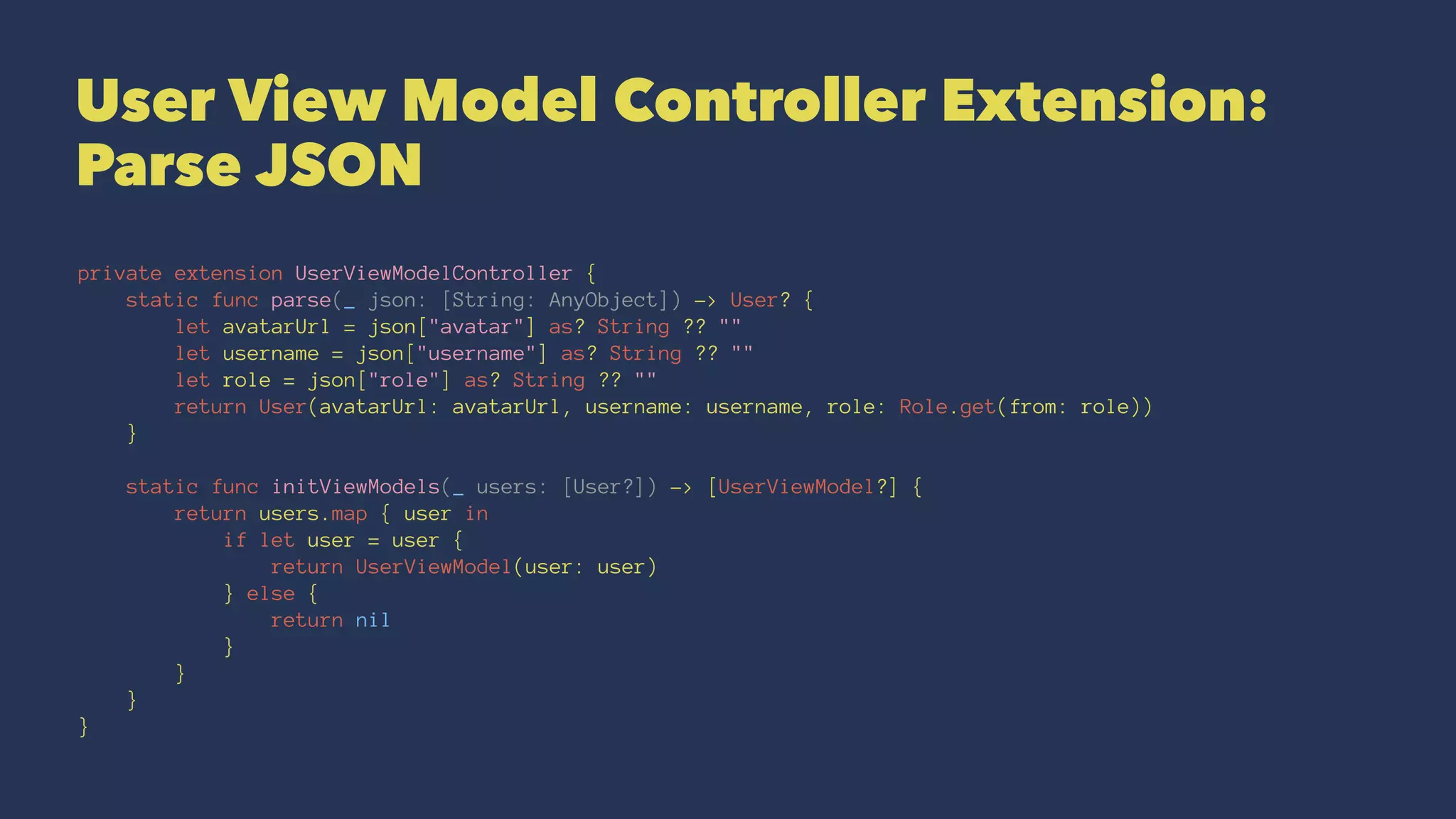 User View Model Controller Extension:
Parse JSON
private extension UserViewModelController {
static func parse(_ json: [String: AnyObject]) -> User? {
let avatarUrl = json["avatar"] as? String ?? ""
let username = json["username"] as? String ?? ""
let role = json["role"] as? String ?? ""
return User(avatarUrl: avatarUrl, username: username, role: Role.get(from: role))
}
static func initViewModels(_ users: [User?]) -> [UserViewModel?] {
return users.map { user in
if let user = user {
return UserViewModel(user: user)
} else {
return nil
}
}
}
}
 