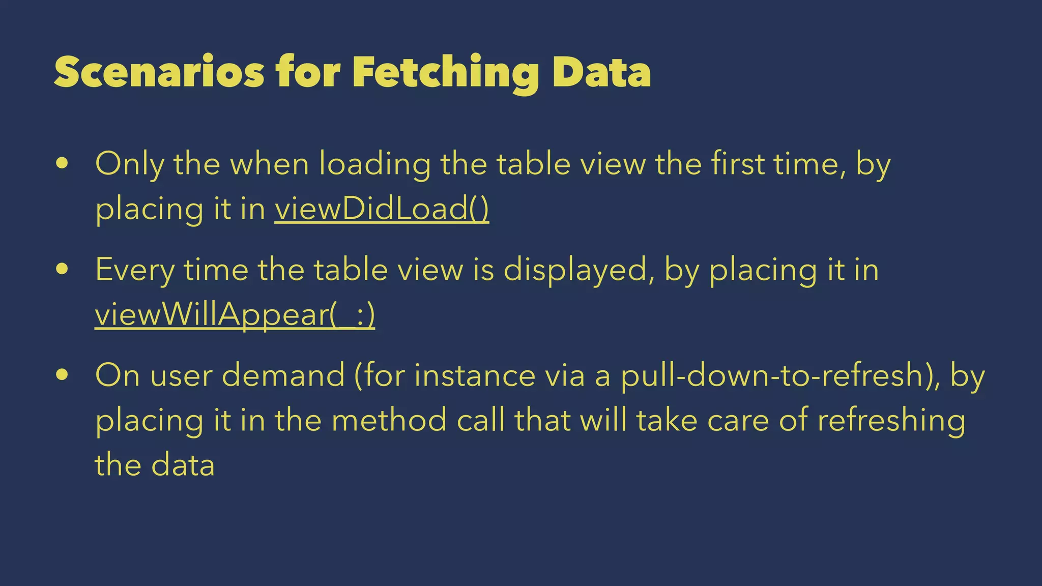 Scenarios for Fetching Data
• Only the when loading the table view the ﬁrst time, by
placing it in viewDidLoad()
• Every time the table view is displayed, by placing it in
viewWillAppear(_:)
• On user demand (for instance via a pull-down-to-refresh), by
placing it in the method call that will take care of refreshing
the data
 