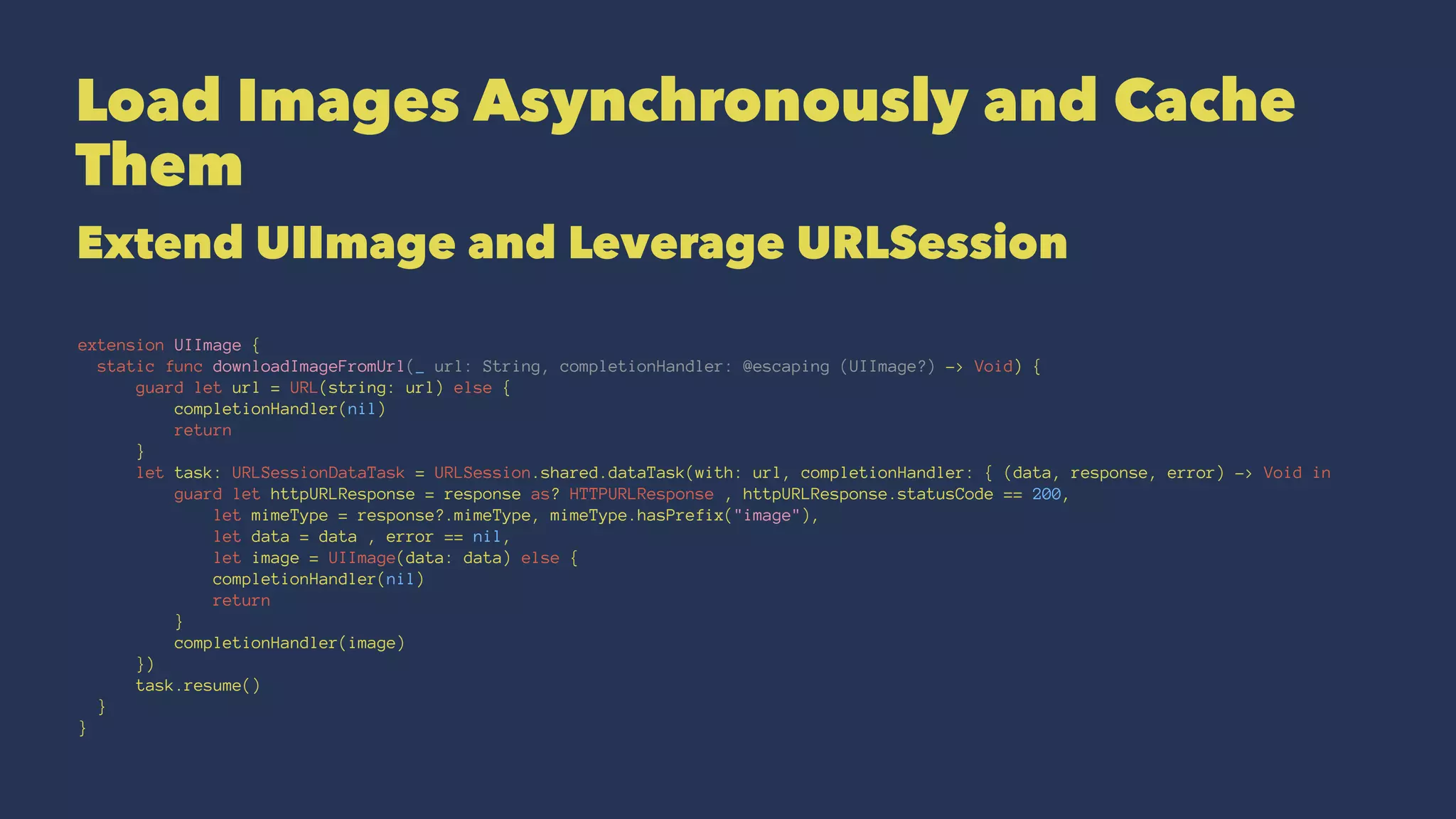 Load Images Asynchronously and Cache
Them
Extend UIImage and Leverage URLSession
extension UIImage {
static func downloadImageFromUrl(_ url: String, completionHandler: @escaping (UIImage?) -> Void) {
guard let url = URL(string: url) else {
completionHandler(nil)
return
}
let task: URLSessionDataTask = URLSession.shared.dataTask(with: url, completionHandler: { (data, response, error) -> Void in
guard let httpURLResponse = response as? HTTPURLResponse , httpURLResponse.statusCode == 200,
let mimeType = response?.mimeType, mimeType.hasPrefix("image"),
let data = data , error == nil,
let image = UIImage(data: data) else {
completionHandler(nil)
return
}
completionHandler(image)
})
task.resume()
}
}
 