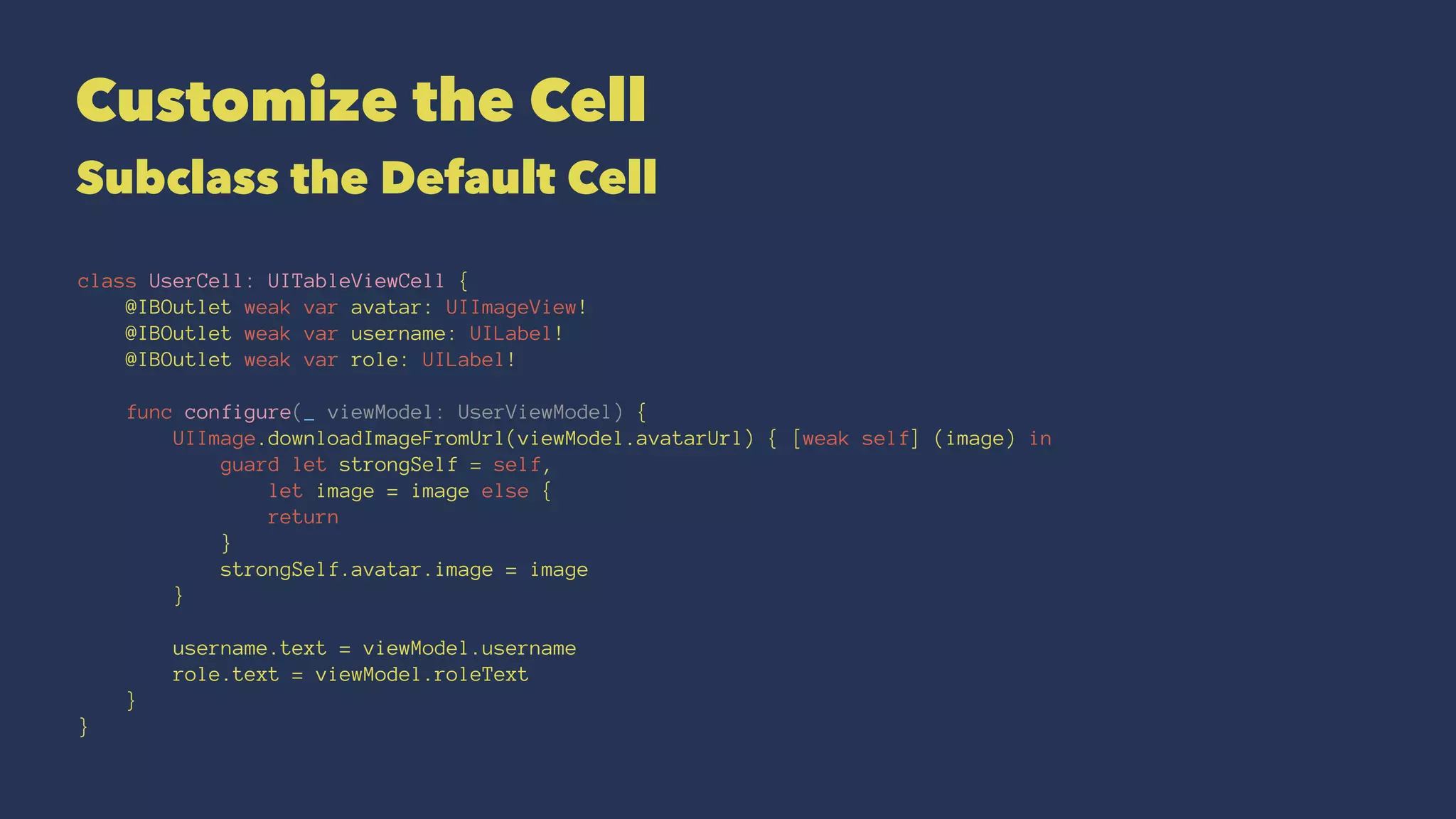 Customize the Cell
Subclass the Default Cell
class UserCell: UITableViewCell {
@IBOutlet weak var avatar: UIImageView!
@IBOutlet weak var username: UILabel!
@IBOutlet weak var role: UILabel!
func configure(_ viewModel: UserViewModel) {
UIImage.downloadImageFromUrl(viewModel.avatarUrl) { [weak self] (image) in
guard let strongSelf = self,
let image = image else {
return
}
strongSelf.avatar.image = image
}
username.text = viewModel.username
role.text = viewModel.roleText
}
}
 