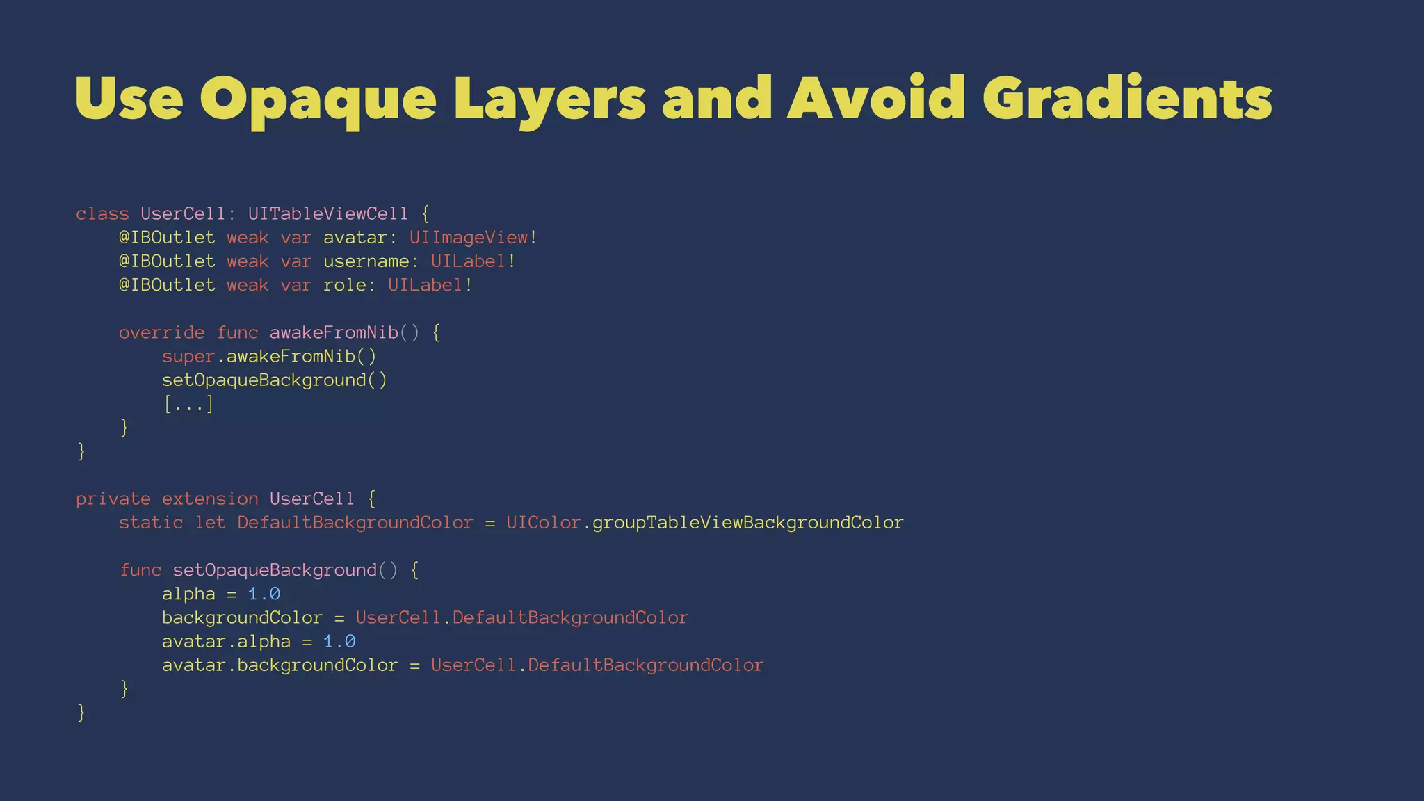 Use Opaque Layers and Avoid Gradients
class UserCell: UITableViewCell {
@IBOutlet weak var avatar: UIImageView!
@IBOutlet weak var username: UILabel!
@IBOutlet weak var role: UILabel!
override func awakeFromNib() {
super.awakeFromNib()
setOpaqueBackground()
[...]
}
}
private extension UserCell {
static let DefaultBackgroundColor = UIColor.groupTableViewBackgroundColor
func setOpaqueBackground() {
alpha = 1.0
backgroundColor = UserCell.DefaultBackgroundColor
avatar.alpha = 1.0
avatar.backgroundColor = UserCell.DefaultBackgroundColor
}
}
 