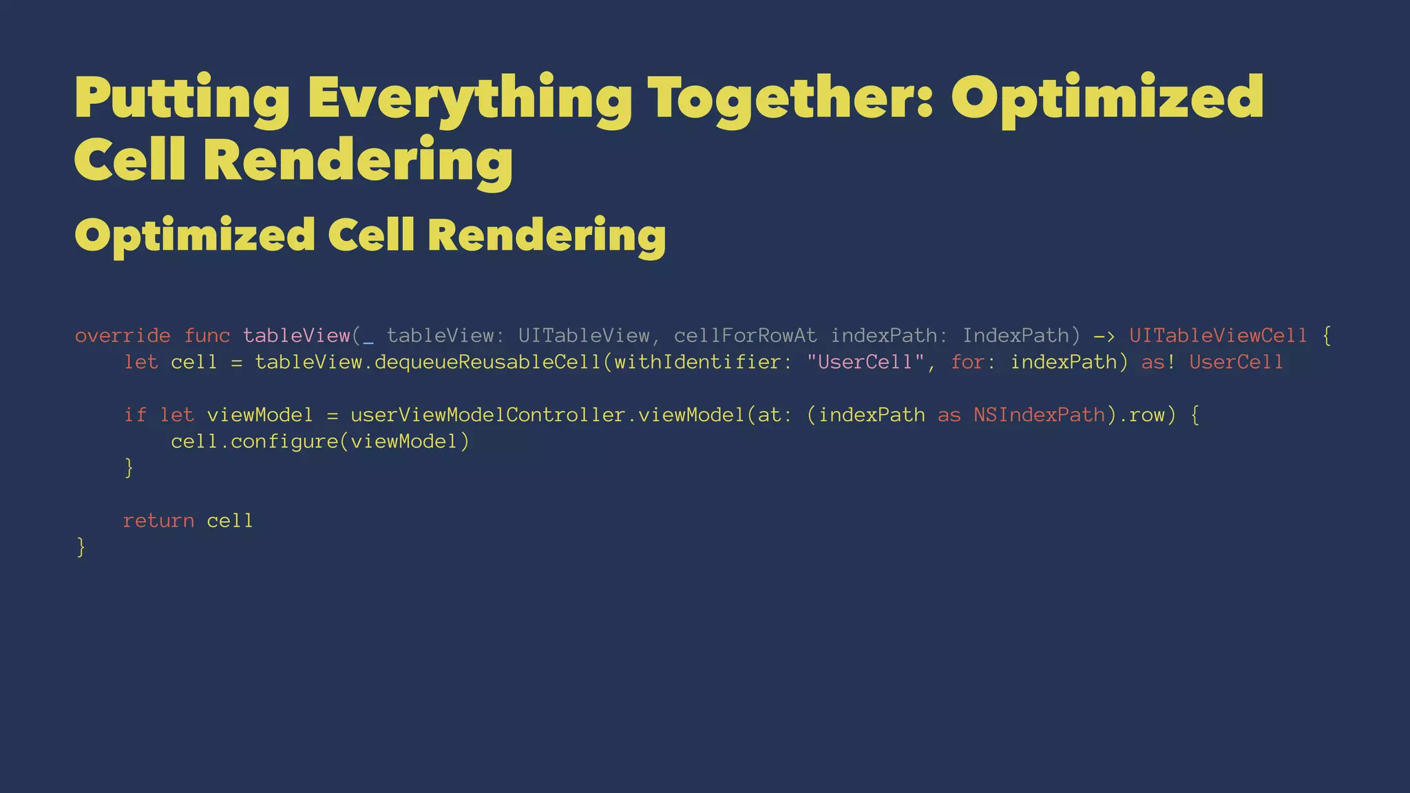 Putting Everything Together: Optimized
Cell Rendering
Optimized Cell Rendering
override func tableView(_ tableView: UITableView, cellForRowAt indexPath: IndexPath) -> UITableViewCell {
let cell = tableView.dequeueReusableCell(withIdentifier: "UserCell", for: indexPath) as! UserCell
if let viewModel = userViewModelController.viewModel(at: (indexPath as NSIndexPath).row) {
cell.configure(viewModel)
}
return cell
}
 