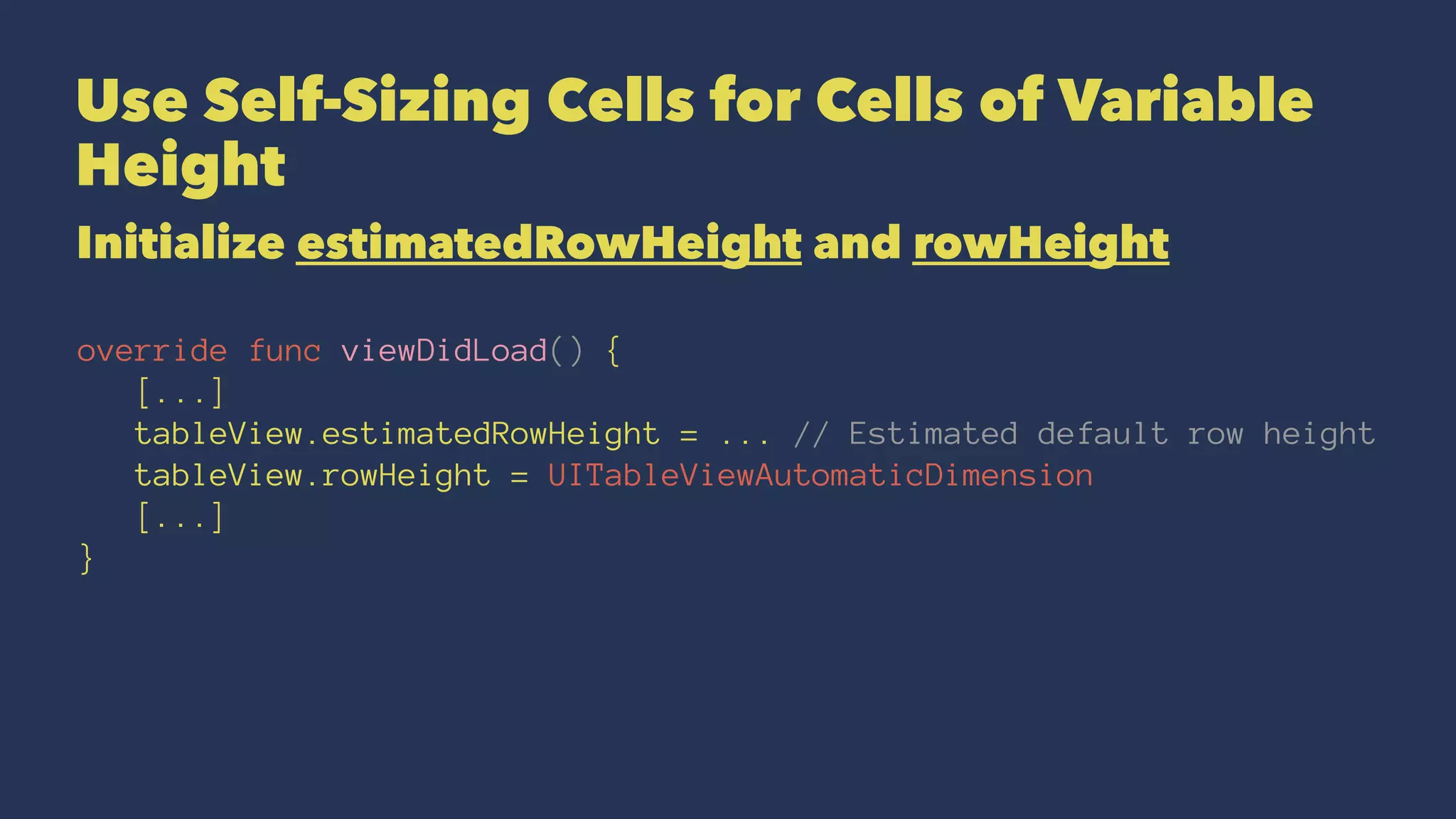 Use Self-Sizing Cells for Cells of Variable
Height
Initialize estimatedRowHeight and rowHeight
override func viewDidLoad() {
[...]
tableView.estimatedRowHeight = ... // Estimated default row height
tableView.rowHeight = UITableViewAutomaticDimension
[...]
}
 
