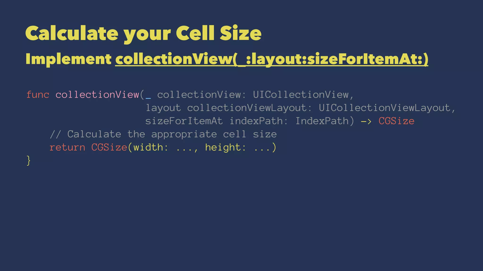 Calculate your Cell Size
Implement collectionView(_:layout:sizeForItemAt:)
func collectionView(_ collectionView: UICollectionView,
layout collectionViewLayout: UICollectionViewLayout,
sizeForItemAt indexPath: IndexPath) -> CGSize
// Calculate the appropriate cell size
return CGSize(width: ..., height: ...)
}
 