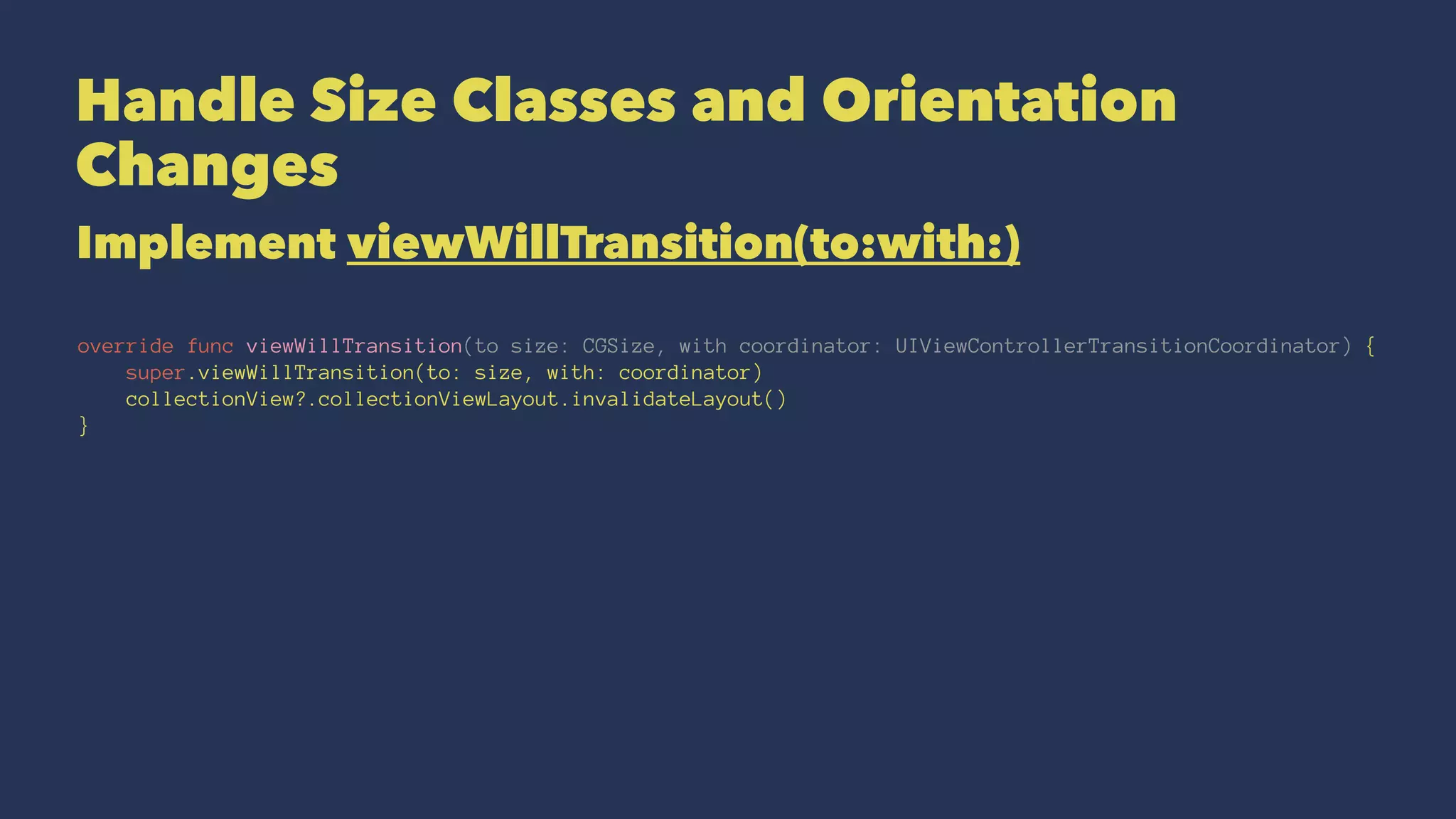 Handle Size Classes and Orientation
Changes
Implement viewWillTransition(to:with:)
override func viewWillTransition(to size: CGSize, with coordinator: UIViewControllerTransitionCoordinator) {
super.viewWillTransition(to: size, with: coordinator)
collectionView?.collectionViewLayout.invalidateLayout()
}
 