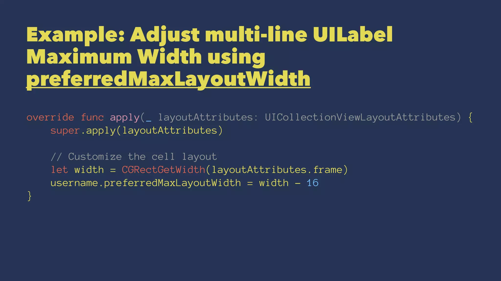 Example: Adjust multi-line UILabel
Maximum Width using
preferredMaxLayoutWidth
override func apply(_ layoutAttributes: UICollectionViewLayoutAttributes) {
super.apply(layoutAttributes)
// Customize the cell layout
let width = CGRectGetWidth(layoutAttributes.frame)
username.preferredMaxLayoutWidth = width - 16
}
 