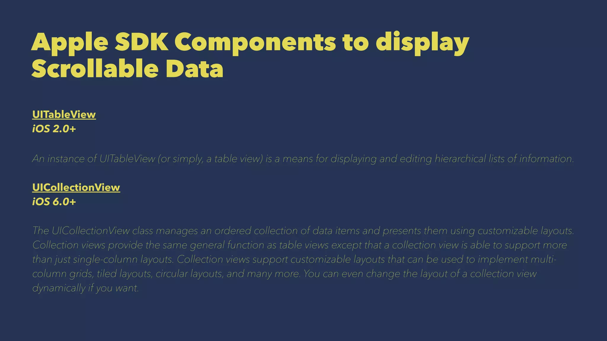 Apple SDK Components to display
Scrollable Data
UITableView
iOS 2.0+
An instance of UITableView (or simply, a table view) is a means for displaying and editing hierarchical lists of information.
UICollectionView
iOS 6.0+
The UICollectionView class manages an ordered collection of data items and presents them using customizable layouts.
Collection views provide the same general function as table views except that a collection view is able to support more
than just single-column layouts. Collection views support customizable layouts that can be used to implement multi-
column grids, tiled layouts, circular layouts, and many more. You can even change the layout of a collection view
dynamically if you want.
 