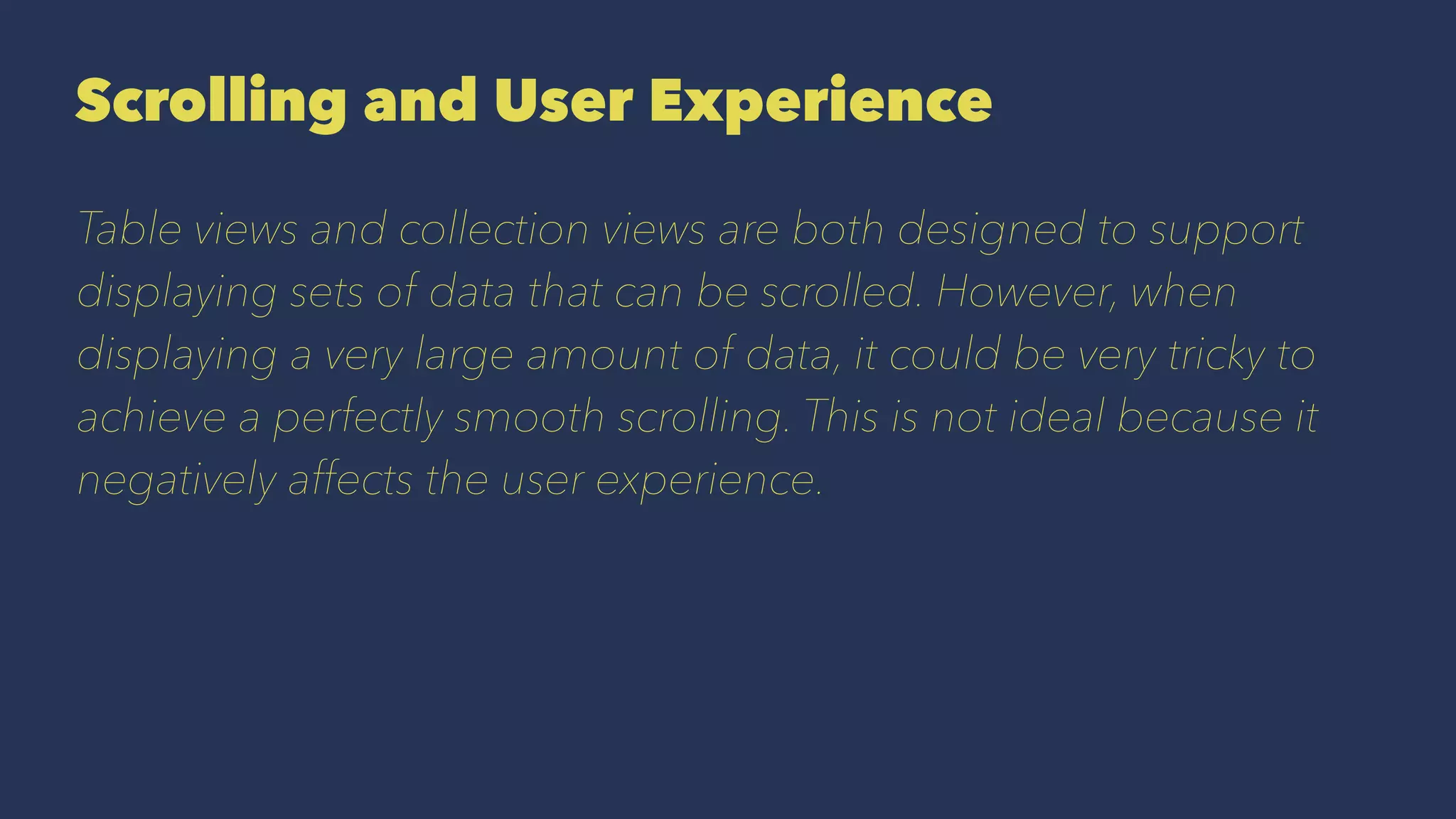 Scrolling and User Experience
Table views and collection views are both designed to support
displaying sets of data that can be scrolled. However, when
displaying a very large amount of data, it could be very tricky to
achieve a perfectly smooth scrolling. This is not ideal because it
negatively affects the user experience.
 