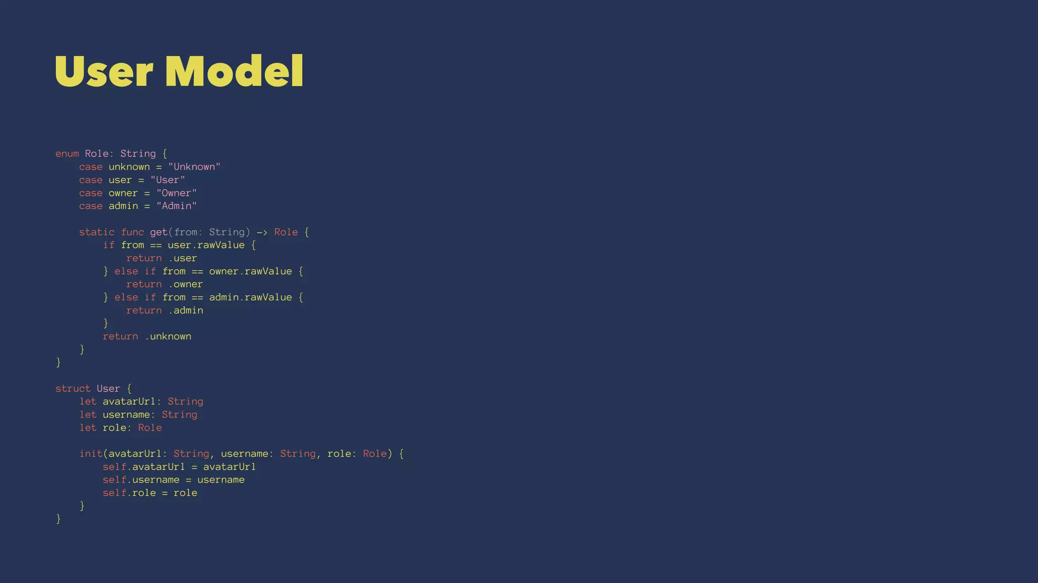 User Model
enum Role: String {
case unknown = "Unknown"
case user = "User"
case owner = "Owner"
case admin = "Admin"
static func get(from: String) -> Role {
if from == user.rawValue {
return .user
} else if from == owner.rawValue {
return .owner
} else if from == admin.rawValue {
return .admin
}
return .unknown
}
}
struct User {
let avatarUrl: String
let username: String
let role: Role
init(avatarUrl: String, username: String, role: Role) {
self.avatarUrl = avatarUrl
self.username = username
self.role = role
}
}
 
