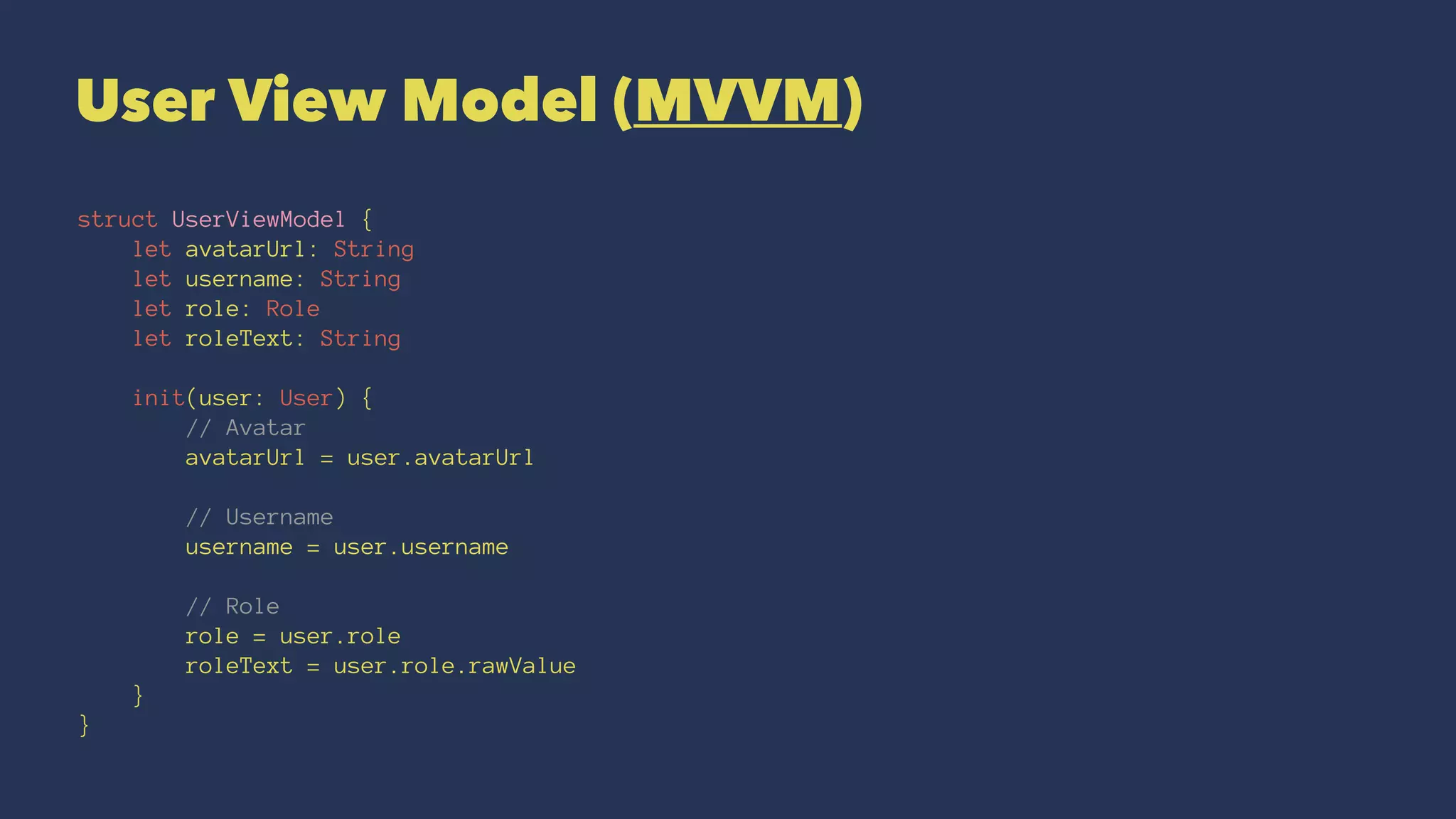 User View Model (MVVM)
struct UserViewModel {
let avatarUrl: String
let username: String
let role: Role
let roleText: String
init(user: User) {
// Avatar
avatarUrl = user.avatarUrl
// Username
username = user.username
// Role
role = user.role
roleText = user.role.rawValue
}
}
 