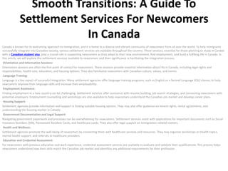Smooth Transitions: A Guide To
Settlement Services For Newcomers
In Canada
Canada is known for its welcoming approach to immigration, and it is home to a diverse and vibrant community of newcomers from all over the world. To help immigrants
successfully integrate into Canadian society, various settlement services are available throughout the country. These services, essential for those planning to study in Canada
with a Canadian student visa, play a crucial role in supporting newcomers as they adapt to their new environment, find employment, and build a fulfilling life in Canada. In
this article, we will explore the settlement services available to newcomers and their significance in facilitating the integration process.
Orientation and Information Sessions:
Orientation sessions are often the first point of contact for newcomers. These sessions provide essential information about life in Canada, including legal rights and
responsibilities, health care, education, and housing options. They also familiarize newcomers with Canadian culture, values, and norms.
Language Training:
Language is a key aspect of successful integration. Many settlement agencies offer language training programs, such as English as a Second Language (ESL) classes, to help
newcomers improve their language skills and increase their employability.
Employment Assistance:
Finding employment in a new country can be challenging. Settlement services offer assistance with resume building, job search strategies, and connecting newcomers with
potential employers. Employment counselling and workshops are also available to help newcomers understand the Canadian job market and develop career plans.
Housing Support:
Settlement agencies provide information and support in finding suitable housing options. They may also offer guidance on tenant rights, rental agreements, and
understanding the housing market in Canada.
Government Documentation and Legal Support:
Navigating government paperwork and processes can be overwhelming for newcomers. Settlement services assist with applications for important documents such as Social
Insurance Numbers (SIN), Permanent Resident Cards, and healthcare cards. They also offer legal support on immigration-related matters.
Health and Wellness:
Settlement agencies promote the well-being of newcomers by connecting them with healthcare services and resources. They may organize workshops on health topics,
mental health support, and referrals to healthcare providers.
Education and Credential Assessment:
For newcomers with previous education and work experience, credential assessment services are available to evaluate and validate their qualifications. This process helps
newcomers understand how their skills match the Canadian job market and identifies any additional requirements for their profession.
 