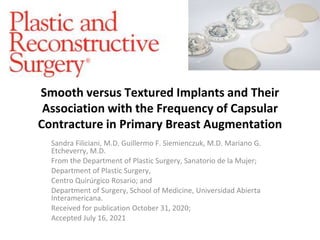 Smooth versus Textured Implants and Their
Association with the Frequency of Capsular
Contracture in Primary Breast Augmentation
Sandra Filiciani, M.D. Guillermo F. Siemienczuk, M.D. Mariano G.
Etcheverry, M.D.
From the Department of Plastic Surgery, Sanatorio de la Mujer;
Department of Plastic Surgery,
Centro Quirúrgico Rosario; and
Department of Surgery, School of Medicine, Universidad Abierta
Interamericana.
Received for publication October 31, 2020;
Accepted July 16, 2021
 