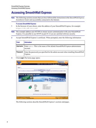 SmoothWall Express Overview
Accessing SmoothWall Express
4
Version
1
Accessing SmoothWall Express
Note: The following sections assume that you have followed the instructions in the SmoothWall Express
Installation Guide and successfully connected to the Internet.
To access SmoothWall Express:
1 In the browser of your choice, enter the address of your SmoothWall Express, for example:
https://192.168.110.1:441
Note: The example address uses HTTPS to ensure secure communication with your SmoothWall
Express. It is possible to use HTTP on port 81 if you are satisfied with less security.
2 Accept SmoothWall Express’s certificate. When prompted, enter the following information:
3 Click Login.The home page opens:
The following sections describe SmoothWall Express’s sections and pages.
Field Information
Username Enter admin. This is the name of the default SmoothWall Express administrator
account.
Password Enter the password you specified for the admin account when installing SmoothWall
Express.
 