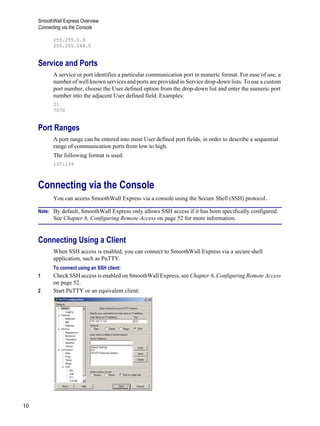 SmoothWall Express Overview
Connecting via the Console
10
Version
1
255.255.0.0
255.255.248.0
Service and Ports
A service or port identifies a particular communication port in numeric format. For ease of use, a
number of well known services and ports are provided in Service drop-down lists. To use a custom
port number, choose the User defined option from the drop-down list and enter the numeric port
number into the adjacent User defined field. Examples:
21
7070
Port Ranges
A port range can be entered into most User defined port fields, in order to describe a sequential
range of communication ports from low to high.
The following format is used:
137:139
Connecting via the Console
You can access SmoothWall Express via a console using the Secure Shell (SSH) protocol.
Note: By default, SmoothWall Express only allows SSH access if it has been specifically configured.
See Chapter 6, Configuring Remote Access on page 52 for more information.
Connecting Using a Client
When SSH access is enabled, you can connect to SmoothWall Express via a secure shell
application, such as PuTTY.
To connect using an SSH client:
1 Check SSH access is enabled on SmoothWall Express, see Chapter 6, Configuring Remote Access
on page 52.
2 Start PuTTY or an equivalent client:
 