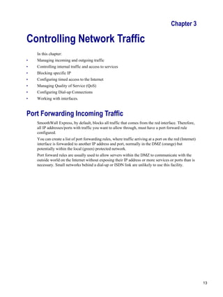 13
Version
1
Chapter 3
Controlling Network Traffic
In this chapter:
• Managing incoming and outgoing traffic
• Controlling internal traffic and access to services
• Blocking specific IP
• Configuring timed access to the Internet
• Managing Quality of Service (QoS)
• Configuring Dial-up Connections
• Working with interfaces.
Port Forwarding Incoming Traffic
SmoothWall Express, by default, blocks all traffic that comes from the red interface. Therefore,
all IP addresses/ports with traffic you want to allow through, must have a port forward rule
configured.
You can create a list of port forwarding rules, where traffic arriving at a port on the red (Internet)
interface is forwarded to another IP address and port, normally in the DMZ (orange) but
potentially within the local (green) protected network.
Port forward rules are usually used to allow servers within the DMZ to communicate with the
outside world on the Internet without exposing their IP address or more services or ports than is
necessary. Small networks behind a dial-up or ISDN link are unlikely to use this facility.
 