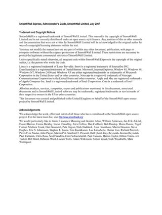 Version
1
SmoothWall Express, Administrator’s Guide, SmoothWall Limited, July 2007
Trademark and Copyright Notices
SmoothWall is a registered trademark of SmoothWall Limited. This manual is the copyright of SmoothWall
Limited and is not currently distributed under an open source style licence. Any portions of this or other manuals
and documentation that were not written by SmoothWall Limited will be acknowledged to the original author by
way of a copyright/licensing statement within the text.
You may not modify the manual nor use any part of within any other document, publication, web page or
computer software without the express permission of SmoothWall Limited. These restrictions are necessary to
protect the legitimate commercial interests of SmoothWall Limited.
Unless specifically stated otherwise, all program code within SmoothWall Express is the copyright of the original
author, i.e. the person who wrote the code.
Linux is a registered trademark of Linus Torvalds. Snort is a registered trademark of Sourcefire INC.
DansGuardian is a registered trademark of Daniel Barron. Microsoft, Internet Explorer, Window 95, Windows 98,
Windows NT, Windows 2000 and Windows XP are either registered trademarks or trademarks of Microsoft
Corporation in the United States and/or other countries. Netscape is a registered trademark of Netscape
Communications Corporation in the United States and other countries. Apple and Mac are registered trademarks
of Apple Computer Inc. Intel is a registered trademark of Intel Corporation. Core is a trademark of Intel
Corporation.
All other products, services, companies, events and publications mentioned in this document, associated
documents and in SmoothWall Limited software may be trademarks, registered trademarks or servicemarks of
their respective owners in the US or other countries.
This document was created and published in the United Kingdom on behalf of the SmoothWall open source
project by SmoothWall Limited.
Acknowledgements
We acknowledge the work, effort and talent of all those who have contributed to the SmoothWall open source
project. For the latest team list, visit http://www.smoothwall.org/
We would particularly like to thank: Lawrence Manning and Gordon Allan, William Anderson, Jan Erik Askildt,
Daniel Barron, Emma Bickley, Imran Chaudhry, Alex Collins, Dan Cuthbert, Bob Dunlop, Moira Dunne, Nigel
Fenton, Mathew Frank, Dan Goscomb, Pete Guyan, Nick Haddock, Alan Hourihane, Martin Houston, Steve
Hughes, Eric S. Johansson, Stephen L. Jones, Toni Kuokkanen, Luc Larochelle, Osmar Lioi, Richard Morrell,
Piere-Yves Paulus, John Payne, Martin Pot, Stanford T. Prescott, Ralf Quint, Guy Reynolds, Kieran Reynolds,
Paul Richards, Chris Ross, Scott Sanders, Emil Schweickerdt, Paul Tansom, Darren Taylor, Hilton Travis, Jez
Tucker, Bill Ward, Rebecca Ward, Lucien Wells, Adam Wilkinson, Simon Wood, Nick Woodruffe, Marc
Wormgoor.
 