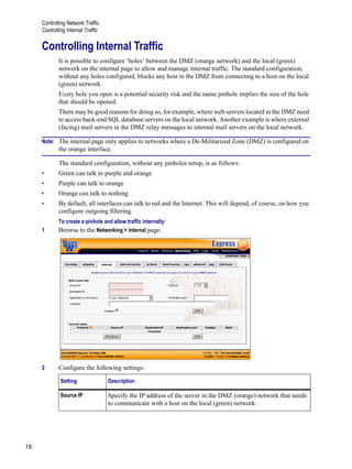 Controlling Network Traffic
Controlling Internal Traffic
18
Version
1
Controlling Internal Traffic
It is possible to configure ‘holes’ between the DMZ (orange network) and the local (green)
network on the internal page to allow and manage internal traffic. The standard configuration,
without any holes configured, blocks any host in the DMZ from connecting to a host on the local
(green) network.
Every hole you open is a potential security risk and the name pinhole implies the size of the hole
that should be opened.
There may be good reasons for doing so, for example, where web servers located in the DMZ need
to access back-end SQL database servers on the local network. Another example is where external
(facing) mail servers in the DMZ relay messages to internal mail servers on the local network.
Note: The internal page only applies to networks where a De-Militarized Zone (DMZ) is configured on
the orange interface.
The standard configuration, without any pinholes setup, is as follows:
• Green can talk to purple and orange
• Purple can talk to orange
• Orange can talk to nothing
• By default, all interfaces can talk to red and the Internet. This will depend, of course, on how you
configure outgoing filtering.
To create a pinhole and allow traffic internally:
1 Browse to the Networking > internal page:
2 Configure the following settings:
Setting Description
Source IP Specify the IP address of the server in the DMZ (orange) network that needs
to communicate with a host on the local (green) network.
 
