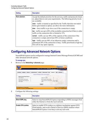 Controlling Network Traffic
Configuring Advanced Network Options
24
Version
1Configuring Advanced Network Options
SmoothWall Express can be configured to manage Internet Control Message Protocol (ICMP) and
other advanced network options.
To manage qos:
1 Browse to the Networking > advanced page:
2 Configure the following settings:
Rule selection Accept the default priorities for the services, traffic and protocols listed,
or, adjust them to suit your requirements. The following priority levels
are available:
none – traffic is treated as specified by the Traffic that does not match
below gets treated as option, see above for more information
slow – force traffic to go slow even if the connection is empty
low – traffic use up to 40% of the available connection but if there is other
traffic on the connection this is limited to 15%
normal – traffic can use 90% of the capacity of the connection if the
connection is empty and at least 40% in busier conditions
high – traffic can use 90% of an otherwise empty connection and is
guaranteed 20% if the connection is busy. Traffic prioritised as high has
first call on any spare capacity.
Setting Description
Block ICMP ping Select to stop SmoothWall Express responding to PING messages from
either the Internet or from the local network.
Enable SYN cookies Select to enable SYN cookies as a defence mechanism against SYN
Flood attacks, and avoid a Denial of Service (DOS) situation where
SmoothWall Express is too busy to do any real work.
Setting Description
 