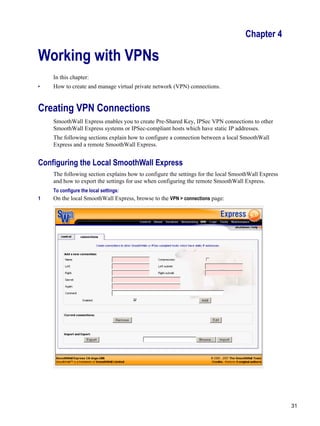 31
Version
1
Chapter 4
Working with VPNs
In this chapter:
• How to create and manage virtual private network (VPN) connections.
Creating VPN Connections
SmoothWall Express enables you to create Pre-Shared Key, IPSec VPN connections to other
SmoothWall Express systems or IPSec-compliant hosts which have static IP addresses.
The following sections explain how to configure a connection between a local SmoothWall
Express and a remote SmoothWall Express.
Configuring the Local SmoothWall Express
The following section explains how to configure the settings for the local SmoothWall Express
and how to export the settings for use when configuring the remote SmoothWall Express.
To configure the local settings:
1 On the local SmoothWall Express, browse to the VPN > connections page:
 