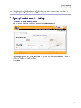 33
SmoothWall Express
Administrator’s Guide
Version
1
Note: The information, including the secret, in this file is stored in clear text. Make sure that it is
transferred securely to the other end of the connection.
Configuring Remote Connection Settings
To configure the remote connection settings:
1 On the remote SmoothWall Express, browse to the VPN > control page:
2 In the Global settings area, in the Local VPN IP field, enter this SmoothWall Express’s public IP
address of the Internet (red) interface.
3 Click Save.
 