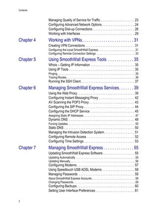Contents
2
Version
1
Managing Quality of Service for Traffic . . . . . . . . . . . . . . . . . . . . 23
Configuring Advanced Network Options . . . . . . . . . . . . . . . . . . . 24
Configuring Dial-up Connections. . . . . . . . . . . . . . . . . . . . . . . . . 26
Working with Interfaces . . . . . . . . . . . . . . . . . . . . . . . . . . . . . . . . 29
Chapter 4 Working with VPNs. . . . . . . . . . . . . . . . . . . . . . . . 31
Creating VPN Connections . . . . . . . . . . . . . . . . . . . . . . . . . . . . . 31
Configuring the Local SmoothWall Express. . . . . . . . . . . . . . . . . . . . . . . . . . 31
Configuring Remote Connection Settings . . . . . . . . . . . . . . . . . . . . . . . . . . . 33
Chapter 5 Using SmoothWall Express Tools . . . . . . . . . . . . 35
Whois – Getting IP Information . . . . . . . . . . . . . . . . . . . . . . . . . . 35
Using IP Tools . . . . . . . . . . . . . . . . . . . . . . . . . . . . . . . . . . . . . . . 35
Pinging. . . . . . . . . . . . . . . . . . . . . . . . . . . . . . . . . . . . . . . . . . . . . . . . . . . . . . 35
Tracing Routes. . . . . . . . . . . . . . . . . . . . . . . . . . . . . . . . . . . . . . . . . . . . . . . . 36
Running the SSH Client. . . . . . . . . . . . . . . . . . . . . . . . . . . . . . . . 37
Chapter 6 Managing SmoothWall Express Services. . . . . . . 39
Using the Web Proxy. . . . . . . . . . . . . . . . . . . . . . . . . . . . . . . . . . 39
Configuring Instant Messaging Proxy . . . . . . . . . . . . . . . . . . . . . 42
AV Scanning the POP3 Proxy . . . . . . . . . . . . . . . . . . . . . . . . . . . 43
Configuring the SIP Proxy . . . . . . . . . . . . . . . . . . . . . . . . . . . . . . 44
Configuring the DHCP Service . . . . . . . . . . . . . . . . . . . . . . . . . . 45
Assigning Static IP Addresses. . . . . . . . . . . . . . . . . . . . . . . . . . . . . . . . . . . . 47
Dynamic DNS . . . . . . . . . . . . . . . . . . . . . . . . . . . . . . . . . . . . . . . 48
Forcing Updates. . . . . . . . . . . . . . . . . . . . . . . . . . . . . . . . . . . . . . . . . . . . . . . 50
Static DNS . . . . . . . . . . . . . . . . . . . . . . . . . . . . . . . . . . . . . . . . . . 50
Managing the Intrusion Detection System. . . . . . . . . . . . . . . . . . 51
Configuring Remote Access . . . . . . . . . . . . . . . . . . . . . . . . . . . . 52
Configuring Time Settings . . . . . . . . . . . . . . . . . . . . . . . . . . . . . . 53
Chapter 7 Managing SmoothWall Express . . . . . . . . . . . . . . 55
Updating SmoothWall Express Software. . . . . . . . . . . . . . . . . . . 55
Updating Automatically . . . . . . . . . . . . . . . . . . . . . . . . . . . . . . . . . . . . . . . . . 55
Updating Manually . . . . . . . . . . . . . . . . . . . . . . . . . . . . . . . . . . . . . . . . . . . . . 56
Configuring Modems . . . . . . . . . . . . . . . . . . . . . . . . . . . . . . . . . . 57
Using Speedtouch USB ADSL Modems . . . . . . . . . . . . . . . . . . . 58
Managing Passwords . . . . . . . . . . . . . . . . . . . . . . . . . . . . . . . . . 59
About SmoothWall Express Accounts . . . . . . . . . . . . . . . . . . . . . . . . . . . . . . 59
Changing Passwords. . . . . . . . . . . . . . . . . . . . . . . . . . . . . . . . . . . . . . . . . . . 59
Configuring Backups . . . . . . . . . . . . . . . . . . . . . . . . . . . . . . . . . . 60
Setting User Interface Preferences . . . . . . . . . . . . . . . . . . . . . . . 61
 