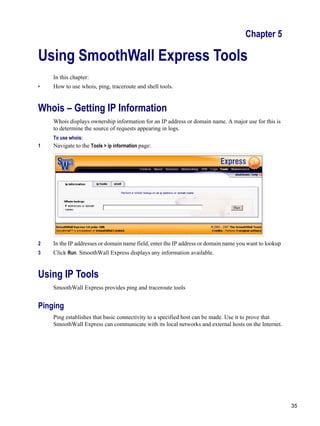 35
Version
1
Chapter 5
Using SmoothWall Express Tools
In this chapter:
• How to use whois, ping, traceroute and shell tools.
Whois – Getting IP Information
Whois displays ownership information for an IP address or domain name. A major use for this is
to determine the source of requests appearing in logs.
To use whois:
1 Navigate to the Tools > ip information page:
2 In the IP addresses or domain name field, enter the IP address or domain name you want to lookup
3 Click Run. SmoothWall Express displays any information available.
Using IP Tools
SmoothWall Express provides ping and traceroute tools
Pinging
Ping establishes that basic connectivity to a specified host can be made. Use it to prove that
SmoothWall Express can communicate with its local networks and external hosts on the Internet.
 