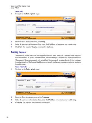 Using SmoothWall Express Tools
Using IP Tools
36
Version
1
To use Ping
1 Navigate to the Tools > ip tools page:
2 From the Tool drop-down menu, select Ping.
3 In the IP addresses or hostnames field, enter the IP address or hostname you want to ping.
4 Click Run. The result of the ping command is displayed.
Tracing Routes
Traceroute is used to reveal the routing path to Internet hosts, shown as a series of hops from one
system to another. A greater number of hops indicates a longer (and therefore slower) connection.
The output of these commands is as it would be if the commands were run directly by the root user
from the console of the SmoothWall Express system. It is of course, more convenient to run them
from this page.
To use Traceroute:
1 Navigate to the Tools > ip tools page:
2 From the Tool drop-down menu, select Traceroute.
3 In the IP addresses or hostnames field, enter the IP address or hostname you want to ping.
4 Click Run. The result of the command is displayed.
 