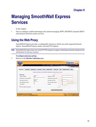 39
Version
1
Chapter 6
Managing SmoothWall Express
Services
In this chapter:
• How to configure, enable and manage web, instant messaging, POP3, SIP DHCP, dynamic DHCP
and intrusion detection system services.
Using the Web Proxy
SmoothWall Express provides a configurable web proxy which can cache requested Internet
objects. SmoothWall Express caches web and FTP requests.
Note: SmoothWall Express does not cache HTTPS requests or pages containing username and password
information for privacy reasons.
To configure web proxy caching:
1 Browse to the Services > web proxy page:
 