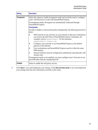 41
SmoothWall Express
Administrator’s Guide
Version
1
3 Click Save to save and implement your settings. Click Save and clear cache to save and implement
your settings and clear any information currently in the cache.
Transparent Select this option to enable transparent mode and avoid the need to configure
users’ web browsers to work with SmoothWall Express.
In transparent mode, all requests are automatically redirected through
SmoothWall Express.
Prerequisites
In order to deploy a web security policy transparently, the following must be in
place:
4 DNS must be set up correctly on your network so that user workstations
can resolve the short form of SmoothWall Express’s hostname, for
example: resolve mysmoothwall for the hostname
mysmoothwall.london.com
4 Configure your network to use SmoothWall Express as the default
gateway to the Internet
4 User workstations and SmoothWall Express must be within the same
DNS domain
4 Internet Explorer must be configured to authenticate automatically with
intranet sites.
If transparent mode is not enabled, you must configure users’ browsers to use
port 800 rather than the standard port 80.
Enabled Select to enable the web proxy service.
Setting Description
 