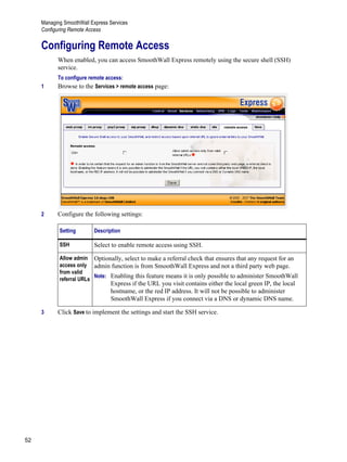 Managing SmoothWall Express Services
Configuring Remote Access
52
Version
1
Configuring Remote Access
When enabled, you can access SmoothWall Express remotely using the secure shell (SSH)
service.
To configure remote access:
1 Browse to the Services > remote access page:
2 Configure the following settings:
3 Click Save to implement the settings and start the SSH service.
Setting Description
SSH Select to enable remote access using SSH.
Allow admin
access only
from valid
referral URLs
Optionally, select to make a referral check that ensures that any request for an
admin function is from SmoothWall Express and not a third party web page.
Note: Enabling this feature means it is only possible to administer SmoothWall
Express if the URL you visit contains either the local green IP, the local
hostname, or the red IP address. It will not be possible to administer
SmoothWall Express if you connect via a DNS or dynamic DNS name.
 
