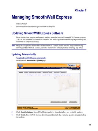 55
Version
1
Chapter 7
Managing SmoothWall Express
In this chapter:
• How to administer and manage SmoothWall Express.
Updating SmoothWall Express Software
From time to time, security and product updates are rolled out to all SmoothWall Express systems.
You can use SmoothWall Express to check for and install updates automatically or you can update
SmoothWall Express manually.
Note: Only official patches will work with SmoothWall Express. Some patches may automatically
reboot your SmoothWall Express, read the instructions carefully before installing any patch.
Updating Automatically
To update SmoothWall Express automatically:
1 Browse to the Maintenance > updates page:
2 Click Check for Updates. SmoothWall Express checks for and displays any available updates.
3 Click Update. SmoothWall Express downloads and installs the available updates. Once installed,
the updates
 