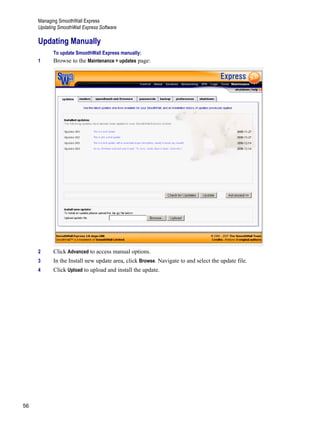 Managing SmoothWall Express
Updating SmoothWall Express Software
56
Version
1
Updating Manually
To update SmoothWall Express manually:
1 Browse to the Maintenance > updates page:
2 Click Advanced to access manual options.
3 In the Install new update area, click Browse. Navigate to and select the update file.
4 Click Upload to upload and install the update.
 