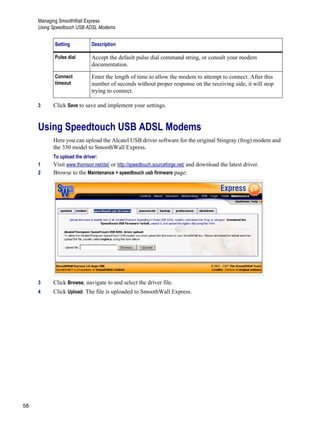 Managing SmoothWall Express
Using Speedtouch USB ADSL Modems
58
Version
1
3 Click Save to save and implement your settings.
Using Speedtouch USB ADSL Modems
Here you can upload the Alcatel USB driver software for the original Stingray (frog) modem and
the 330 model to SmoothWall Express.
To upload the driver:
1 Visit www.thomson.net/dsl/ or http://speedtouch.sourceforge.net/ and download the latest driver.
2 Browse to the Maintenance > speedtouch usb firmware page:
3 Click Browse, navigate to and select the driver file.
4 Click Upload. The file is uploaded to SmoothWall Express.
Pulse dial Accept the default pulse dial command string, or consult your modem
documentation.
Connect
timeout
Enter the length of time to allow the modem to attempt to connect. After this
number of seconds without proper response on the receiving side, it will stop
trying to connect.
Setting Description
 