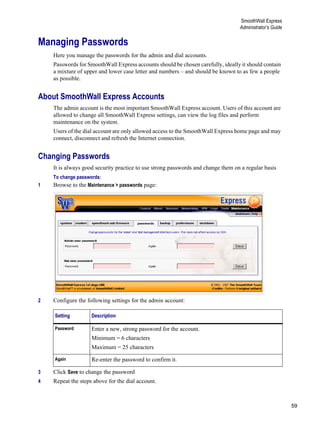 59
SmoothWall Express
Administrator’s Guide
Version
1
Managing Passwords
Here you manage the passwords for the admin and dial accounts.
Passwords for SmoothWall Express accounts should be chosen carefully, ideally it should contain
a mixture of upper and lower case letter and numbers – and should be known to as few a people
as possible.
About SmoothWall Express Accounts
The admin account is the most important SmoothWall Express account. Users of this account are
allowed to change all SmoothWall Express settings, can view the log files and perform
maintenance on the system.
Users of the dial account are only allowed access to the SmoothWall Express home page and may
connect, disconnect and refresh the Internet connection.
Changing Passwords
It is always good security practice to use strong passwords and change them on a regular basis
To change passwords:
1 Browse to the Maintenance > passwords page:
2 Configure the following settings for the admin account:
3 Click Save to change the password
4 Repeat the steps above for the dial account.
Setting Description
Password Enter a new, strong password for the account.
Minimum = 6 characters
Maximum = 25 characters
Again Re-enter the password to confirm it.
 