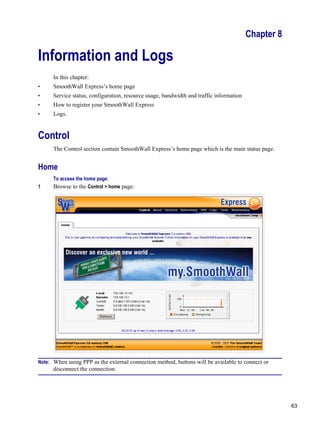 63
Version
1
Chapter 8
Information and Logs
In this chapter:
• SmoothWall Express’s home page
• Service status, configuration, resource usage, bandwidth and traffic information
• How to register your SmoothWall Express
• Logs.
Control
The Control section contain SmoothWall Express’s home page which is the main status page.
Home
To access the home page:
1 Browse to the Control > home page:
Note: When using PPP as the external connection method, buttons will be available to connect or
disconnect the connection.
 