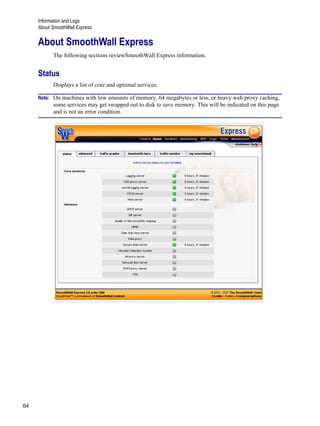 Information and Logs
About SmoothWall Express
64
Version
1
About SmoothWall Express
The following sections reviewSmoothWall Express information.
Status
Displays a list of core and optional services.
Note: On machines with low amounts of memory, 64 megabytes or less, or heavy web proxy caching,
some services may get swapped out to disk to save memory. This will be indicated on this page
and is not an error condition.
 