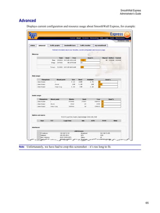 65
SmoothWall Express
Administrator’s Guide
Version
1
Advanced
Displays current configuration and resource usage about SmoothWall Express, for example:
Note: Unfortunately, we have had to crop this screenshot – it’s too long to fit.
 