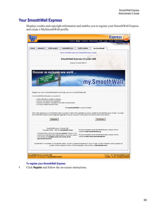 69
SmoothWall Express
Administrator’s Guide
Version
1
Your SmoothWall Express
Displays credits and copyright information and enables you to register your SmoothWall Express
and create a MySmoothWall profile.
To register your SmoothWall Express:
1 Click Register and follow the on-screen instructions.
 