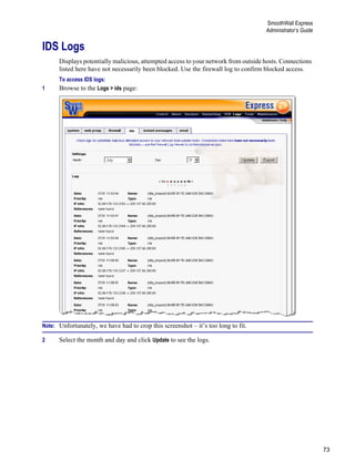 73
SmoothWall Express
Administrator’s Guide
Version
1
IDS Logs
Displays potentially malicious, attempted access to your network from outside hosts. Connections
listed here have not necessarily been blocked. Use the firewall log to confirm blocked access.
To access IDS logs:
1 Browse to the Logs > ids page:
Note: Unfortunately, we have had to crop this screenshot – it’s too long to fit.
2 Select the month and day and click Update to see the logs.
 