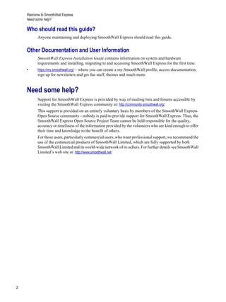Welcome to SmoothWall Express
Need some help?
2
Version
1
Who should read this guide?
Anyone maintaining and deploying SmoothWall Express should read this guide.
Other Documentation and User Information
SmoothWall Express Installation Guide contains information on system and hardware
requirements and installing, migrating to and accessing SmoothWall Express for the first time.
• https://my.smoothwall.org/ – where you can create a my.SmoothWall profile, access documentation,
sign up for newsletters and get fun stuff, themes and much more.
Need some help?
Support for SmoothWall Express is provided by way of mailing lists and forums accessible by
visiting the SmoothWall Express community at: http://community.smoothwall.org/
This support is provided on an entirely voluntary basis by members of the SmoothWall Express
Open Source community - nobody is paid to provide support for SmoothWall Express. Thus, the
SmoothWall Express Open Source Project Team cannot be held responsible for the quality,
accuracy or timeliness of the information provided by the volunteers who are kind enough to offer
their time and knowledge to the benefit of others.
For those users, particularly commercial users, who want professional support, we recommend the
use of the commercial products of SmoothWall Limited, which are fully supported by both
SmoothWall Limited and its world-wide network of re-sellers. For further details see SmoothWall
Limited’s web site at: http://www.smoothwall.net/
 