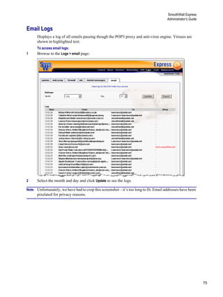 75
SmoothWall Express
Administrator’s Guide
Version
1
Email Logs
Displays a log of all emails passing though the POP3 proxy and anti-virus engine. Viruses are
shown in highlighted text.
To access email logs:
1 Browse to the Logs > email page:
2 Select the month and day and click Update to see the logs.
Note: Unfortunately, we have had to crop this screenshot – it’s too long to fit. Email addresses have been
pixelated for privacy reasons.
 