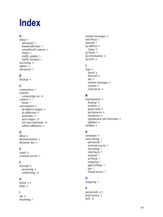 77
Version
1
Index
A
about 5
advanced 5
bandwidth bars 5
smoothwall express 5
status 5
traffic graphs 5
traffic monitor 5
accessing 4
admin 4
advanced 7
B
backup 9
C
connections 7
console
connecting via 10
control 5, 7
home 5
conventions 9
ip address ranges 9
ip addresses 9
netmasks 9
port ranges 10
services and ports 10
subnet addresses 9
D
dhcp 6
documentation 2
dynamic dns 6
E
email 8
external access 7
F
firewall 8
accessing 4
connecting 10
H
home 4, 5
https 4
I
ids 8
incoming 7
instant messages 8
interfaces 7
internal 7
ip address 9
range 9
ip block 7
ip information 8
ip tools 8
L
logs 8
email 8
firewall 8
ids 8
instant messages 8
system 8
web proxy 8
M
maintenance 8
backup 9
modem 9
passwords 9
preferences 9
shutdown 9
speedtouch usb firmware 9
updates 8
modem 9
N
netmasks 9
networking 7
advanced 7
external access 7
incoming 7
interfaces 7
internal 7
ip block 7
outgoing 7
ppp settings 7
qos 7
timed access 7
O
outgoing 7
P
passwords 4, 9
pop3 proxy 6
port 10
 