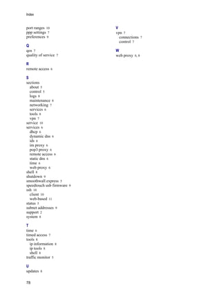 Index
78
Version
1
port ranges 10
ppp settings 7
preferences 9
Q
qos 7
quality of service 7
R
remote access 6
S
sections
about 5
control 5
logs 8
maintenance 8
networking 7
services 6
tools 8
vpn 7
service 10
services 6
dhcp 6
dynamic dns 6
ids 6
im proxy 6
pop3 proxy 6
remote access 6
static dns 6
time 6
web proxy 6
shell 8
shutdown 9
smoothwall express 5
speedtouch usb firmware 9
ssh 10
client 10
web-based 11
status 5
subnet addresses 9
support 2
system 8
T
time 6
timed access 7
tools 8
ip information 8
ip tools 8
shell 8
traffic monitor 5
U
updates 8
V
vpn 7
connections 7
control 7
W
web proxy 6, 8
 