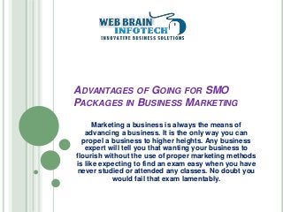 ADVANTAGES OF GOING FOR SMO
PACKAGES IN BUSINESS MARKETING
Marketing a business is always the means of
advancing a business. It is the only way you can
propel a business to higher heights. Any business
expert will tell you that wanting your business to
flourish without the use of proper marketing methods
is like expecting to find an exam easy when you have
never studied or attended any classes. No doubt you
would fail that exam lamentably.
 