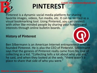 PINTEREST
Pinterest is a dynamic social media platform for sharing
favorite images, videos, fun media, etc. It can be termed as a
visual bookmarking tool. Using Pinterest, you can connect
with other like-minded people by sharing your hobbies and
interests through online bulletin boards.
History of Pinterest
Ben Silbermann is an American Internet entrepreneur who co-
founded Pinterest. He is also the CEO of Pinterest. Silbermann
says that the genesis of Pinterest really came from his love of
collecting as a kid. “Collecting tells a lot about who you are,”
he said, and when they looked at the web, “there wasn’t a
place to share that side of who you were.”
E-mail: info.jatinbatra@gmail.com
Website: www.batracomputercemtre.com
 
