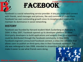 FACEBOOK
Facebook is a social networking service provider. It lets you invite and connect
with friends, send messages and pictures, like and comment or share them.
Facebook has seen outstanding growth since its inception and is poised to
maintain its dominance in social networking.
HISTORY
Facebook was founded by Harvard student Mark Zuckerberg on February 4,
2004. In May 2007, Facebook opened up its developer platform to allow
third-party developers to build applications and widgets that, once approved,
could be distributed through the Facebook community. In May 2008,
Facebook engineers announced Facebook connect, a cross-site initiative that
allows users to publish on third-party sites in their Facebook newsfeed. The
site was redesigned in late 2008, intended to streamline the website and
make it easier to see what friends were doing.
E-mail: info.jatinbatra@gmail.com
Website: www.batracomputercemtre.com
 