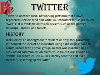 TWITTER
Twitter is another social networking platform that allows
registered users to read and write 140-character messages called
'tweets'. It is available across all devices such as cell phones,
desktops, laptops, and tablets.
HISTORY
Jack Dorsey, an undergraduate student at New York University,
introduced the idea of an individual using a message service to
communicate with a small group. Twitter was launched as an
SMS-based communication platform. Initially it was known as
"twttr". On March 21, 2006, Jack Dorsey sent the first ever
tweet: "just setting up my twttr".
Website: www.batracomputercemtre.com
 