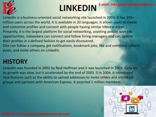 LINKEDIN
LinkedIn is a business-oriented social networking site launched in 2003. It has 300+
million users across the world. It is available in 20 languages. It allows users to create
and customize profiles and connect with people having similar interest areas.
Presently, it is the largest platform for social networking, assisting people with job
opportunities. Jobseekers can connect and follow hiring managers and can update
their profiles in a defined fashion to get easily discovered.
One can follow a company, get notifications, bookmark jobs, like and comment other’s
posts, and invite others on LinkedIn.
HISTORY
LinkedIn was founded in 2002 by Reid Hoffman and it was launched in 2003. Early on,
its growth was slow, but it accelerated by the end of 2003. In 2004, it introduced
new features such as the ability to upload addresses to invite others and introduce
groups and partners with American Express. It assorted 1 million members.
E-mail: info.jatinbatra@gmail.com
Website: www.batracomputercemtre.com
 